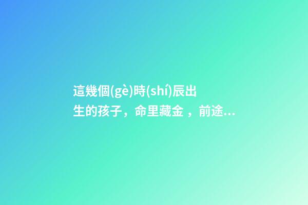 這幾個(gè)時(shí)辰出生的孩子，命里藏金，前途最光明！